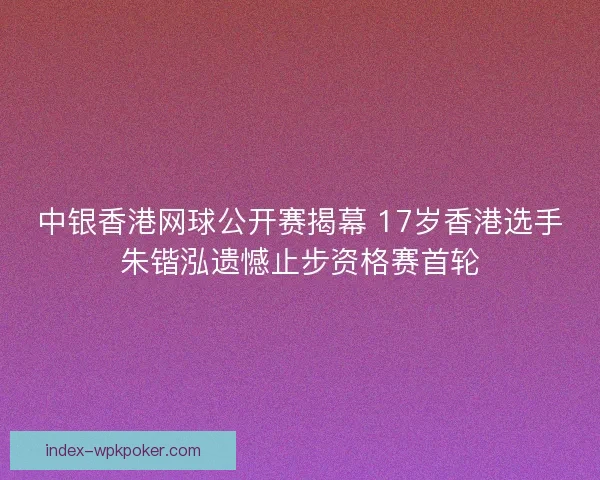 中银香港网球公开赛揭幕 17岁香港选手朱锴泓遗憾止步资格赛首轮