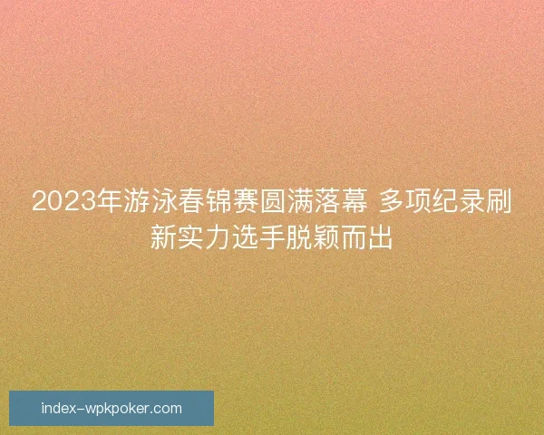 2023年游泳春锦赛圆满落幕 多项纪录刷新实力选手脱颖而出